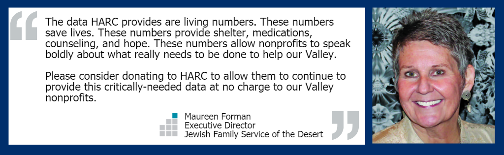 "The data HARC provides are living numbers. These numbers save lives. These numbers provide shelter, medications, counseling, and hope. These numbers allow nonprofits to speak boldly about what really needs to be done to help our Valley. Please consider donating to HARC to allow them to continue to provide this critically-needed data at no charge to our Valley nonprofits." - Maureen Forman, Executive Director of Jewish Family Service of the Desert